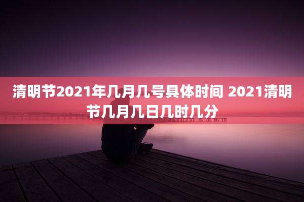 清明节2021年几月几号具体时间 2021清明节几月几日几时几分