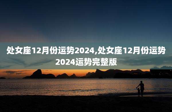 处女座12月份运势2024,处女座12月份运势2024运势完整版