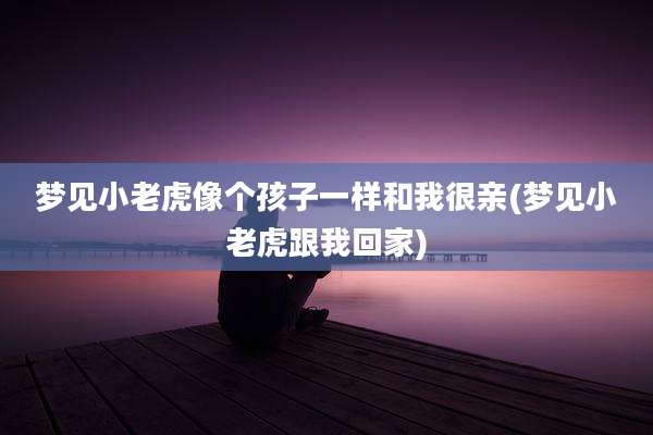梦见小老虎像个孩子一样和我很亲(梦见小老虎跟我回家)