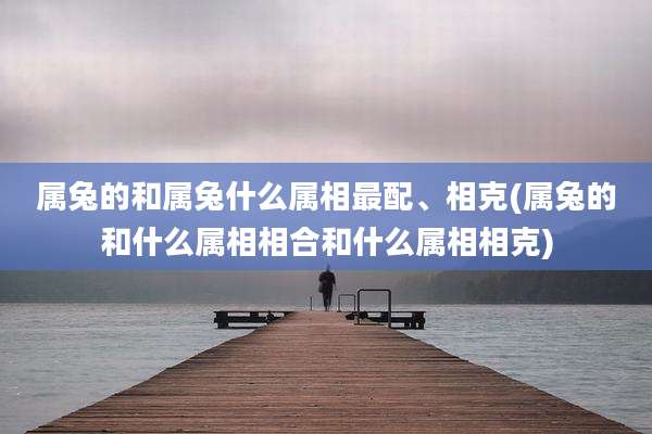 属兔的和属兔什么属相最配、相克(属兔的和什么属相相合和什么属相相克)