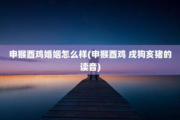 申猴酉鸡婚姻怎么样(申猴酉鸡 戌狗亥猪的读音)