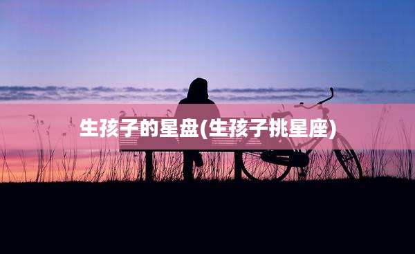 生孩子的星盘(生孩子挑星座)
