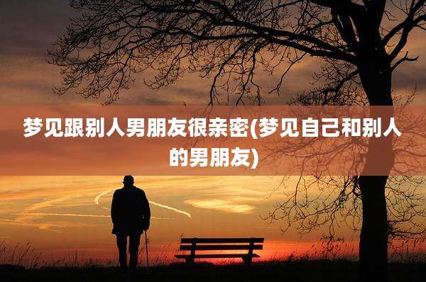 梦见跟别人男朋友很亲密(梦见自己和别人的男朋友)