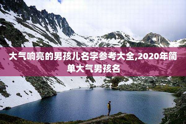 大气响亮的男孩儿名字参考大全,2020年简单大气男孩名