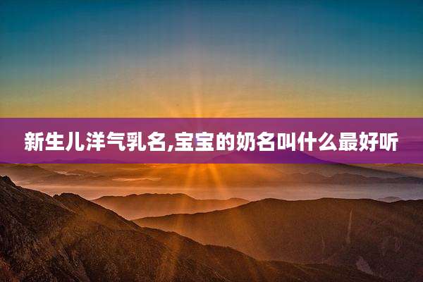 新生儿洋气乳名,宝宝的奶名叫什么最好听