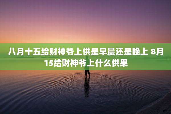 八月十五给财神爷上供是早晨还是晚上 8月15给财神爷上什么供果
