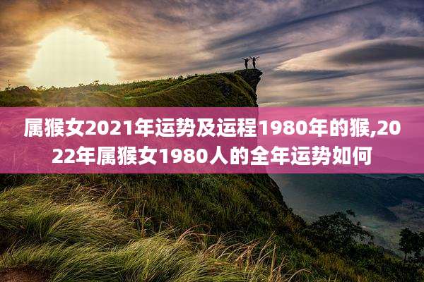 属猴女2021年运势及运程1980年的猴,2022年属猴女1980人的全年运势如何