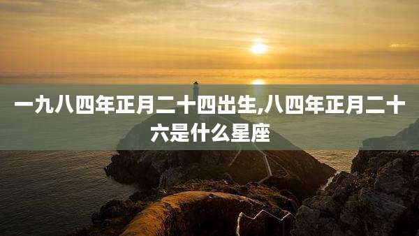 一九八四年正月二十四出生,八四年正月二十六是什么星座