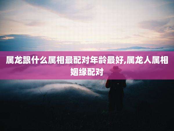 属龙跟什么属相最配对年龄最好,属龙人属相姻缘配对