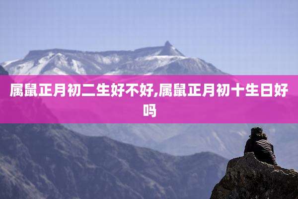 属鼠正月初二生好不好,属鼠正月初十生日好吗