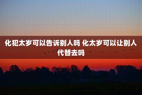 化犯太岁可以告诉别人吗 化太岁可以让别人代替去吗