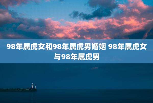 98年属虎女和98年属虎男婚姻 98年属虎女与98年属虎男