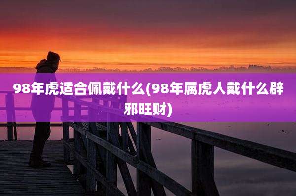 98年虎适合佩戴什么(98年属虎人戴什么辟邪旺财)