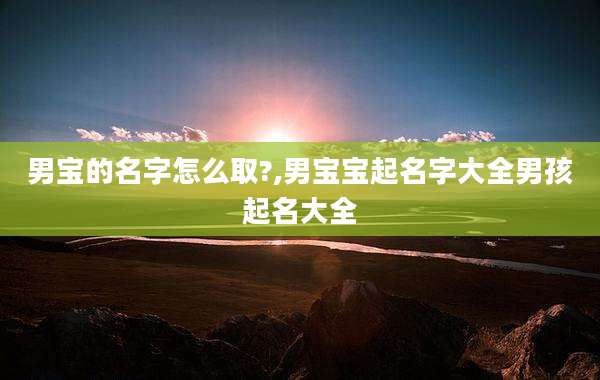 男宝的名字怎么取?,男宝宝起名字大全男孩起名大全