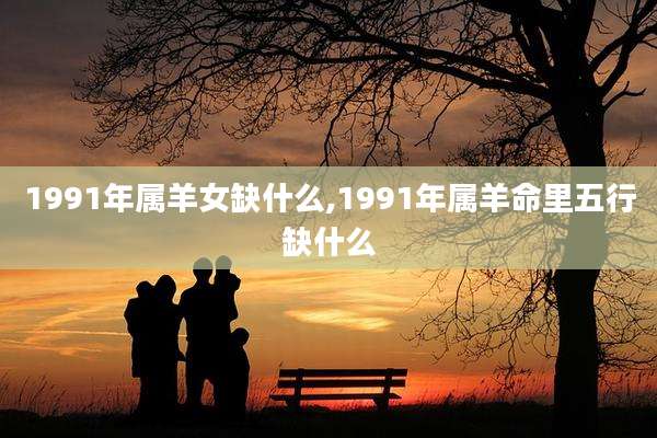 1991年属羊女缺什么,1991年属羊命里五行缺什么