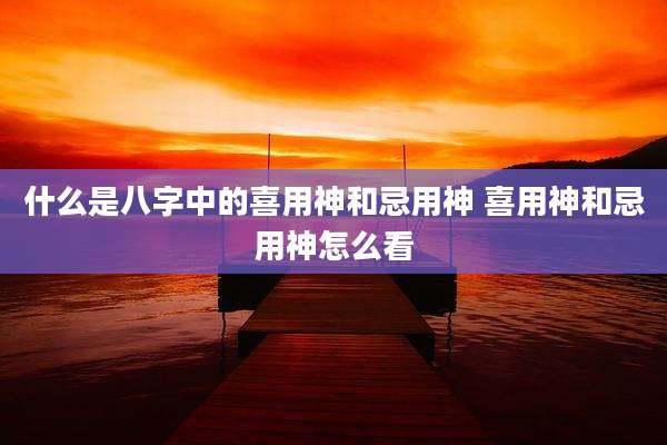 什么是八字中的喜用神和忌用神 喜用神和忌用神怎么看