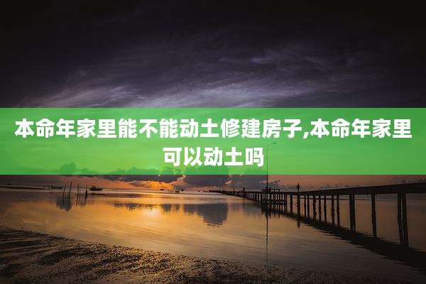 本命年家里能不能动土修建房子,本命年家里可以动土吗