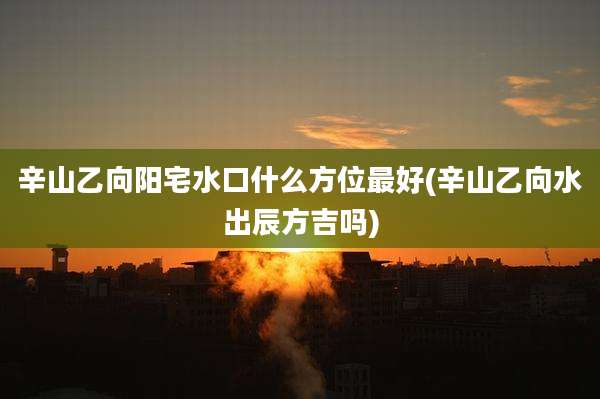 辛山乙向阳宅水口什么方位最好(辛山乙向水出辰方吉吗)