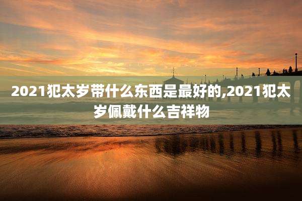 2021犯太岁带什么东西是最好的,2021犯太岁佩戴什么吉祥物