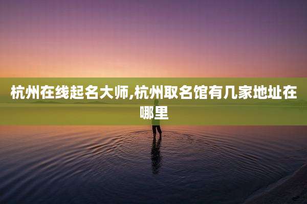 杭州在线起名大师,杭州取名馆有几家地址在哪里