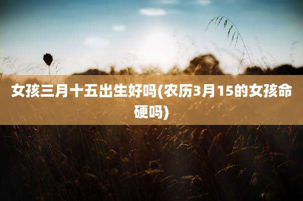 女孩三月十五出生好吗(农历3月15的女孩命硬吗)