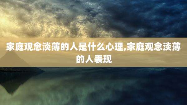 家庭观念淡薄的人是什么心理,家庭观念淡薄的人表现