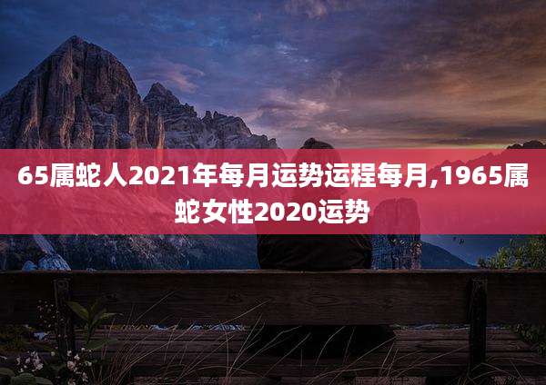 65属蛇人2021年每月运势运程每月,1965属蛇女性2020运势