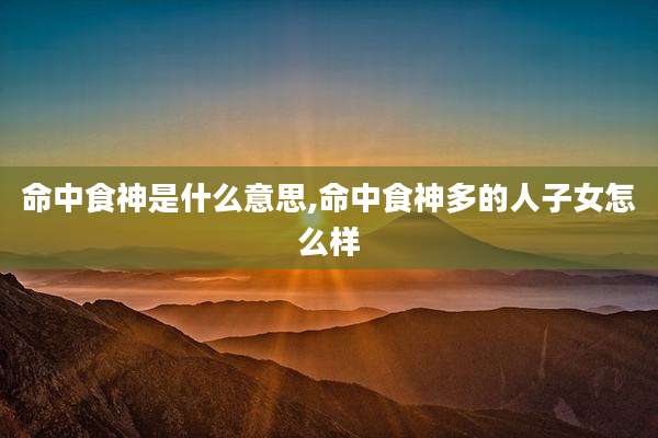 命中食神是什么意思,命中食神多的人子女怎么样