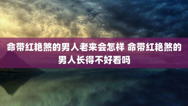 命带红艳煞的男人老来会怎样 命带红艳煞的男人长得不好看吗