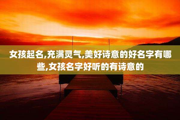 女孩起名,充满灵气,美好诗意的好名字有哪些,女孩名字好听的有诗意的