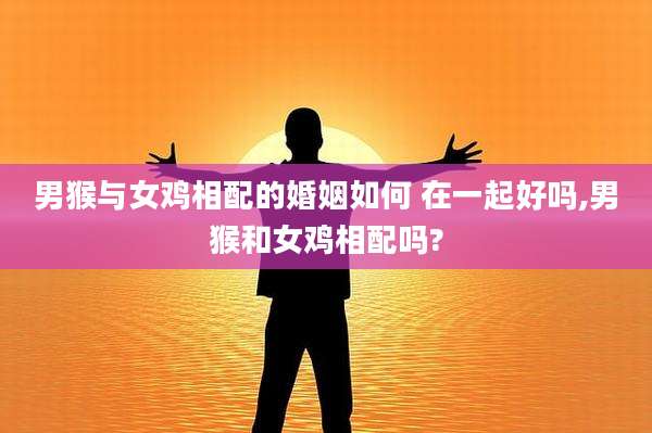 男猴与女鸡相配的婚姻如何 在一起好吗,男猴和女鸡相配吗?