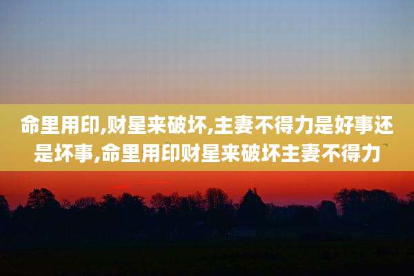 命里用印,财星来破坏,主妻不得力是好事还是坏事,命里用印财星来破坏主妻不得力