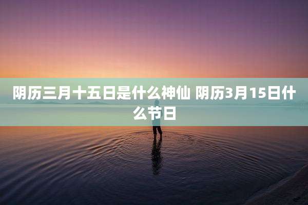 阴历三月十五日是什么神仙 阴历3月15日什么节日