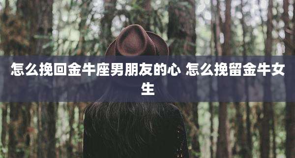 怎么挽回金牛座男朋友的心 怎么挽留金牛女生