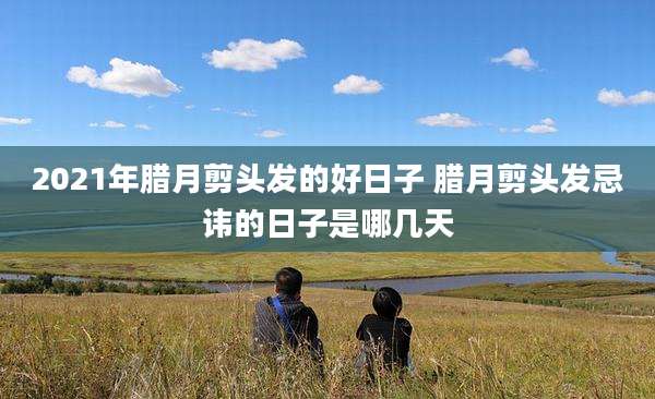 2021年腊月剪头发的好日子 腊月剪头发忌讳的日子是哪几天