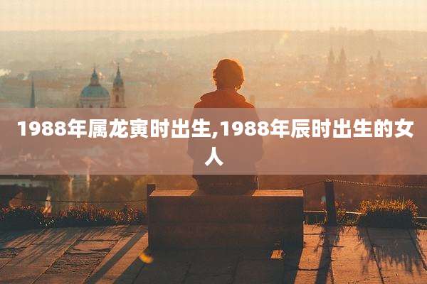 1988年属龙寅时出生,1988年辰时出生的女人