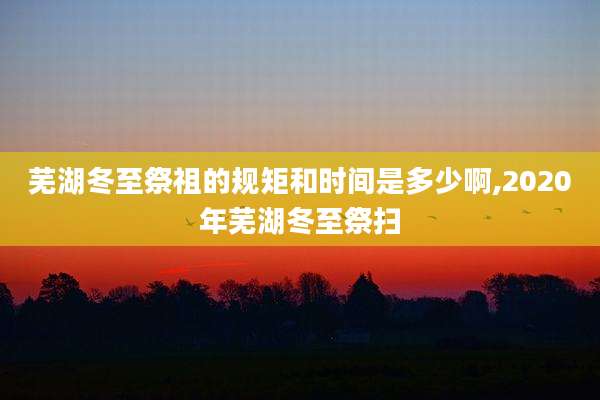 芜湖冬至祭祖的规矩和时间是多少啊,2020年芜湖冬至祭扫