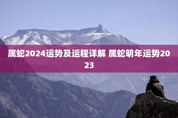 属蛇2024运势及运程详解 属蛇明年运势2023