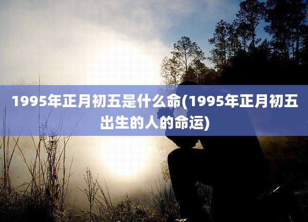 1995年正月初五是什么命(1995年正月初五出生的人的命运)
