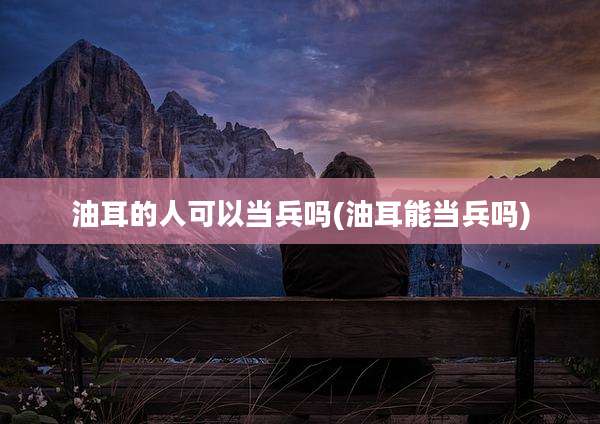 油耳的人可以当兵吗(油耳能当兵吗)