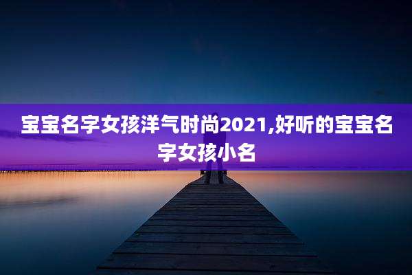 宝宝名字女孩洋气时尚2021,好听的宝宝名字女孩小名