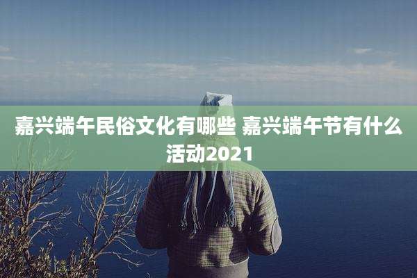 嘉兴端午民俗文化有哪些 嘉兴端午节有什么活动2021
