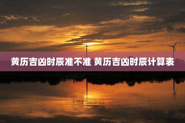 黄历吉凶时辰准不准 黄历吉凶时辰计算表