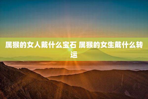 属猴的女人戴什么宝石 属猴的女生戴什么转运