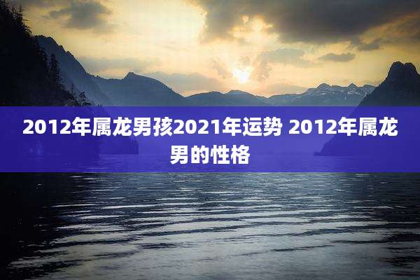 2012年属龙男孩2021年运势 2012年属龙男的性格
