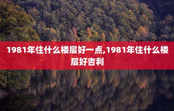 1981年住什么楼层好一点,1981年住什么楼层好吉利