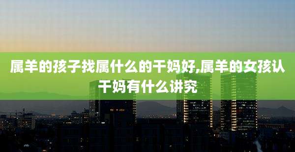 属羊的孩子找属什么的干妈好,属羊的女孩认干妈有什么讲究