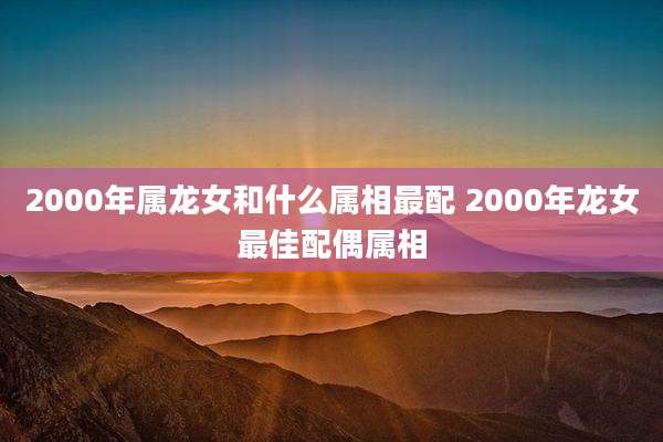 2000年属龙女和什么属相最配 2000年龙女最佳配偶属相