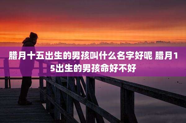 腊月十五出生的男孩叫什么名字好呢 腊月15出生的男孩命好不好