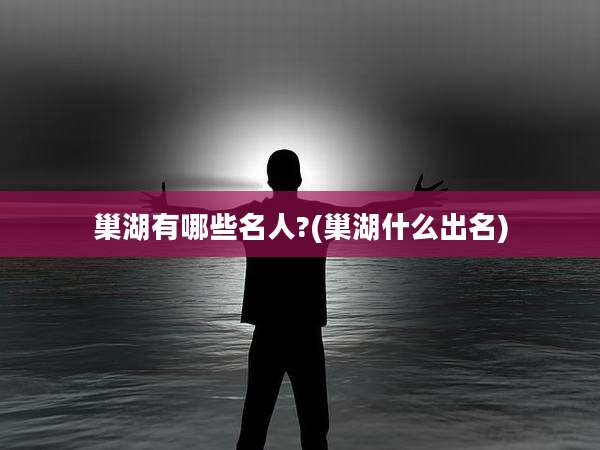 巢湖有哪些名人?(巢湖什么出名)